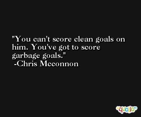 You can't score clean goals on him. You've got to score garbage goals. -Chris Mcconnon