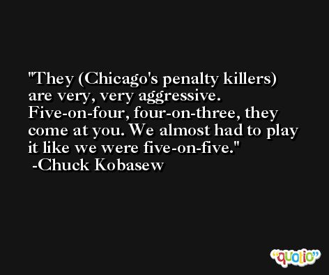 They (Chicago's penalty killers) are very, very aggressive. Five-on-four, four-on-three, they come at you. We almost had to play it like we were five-on-five. -Chuck Kobasew