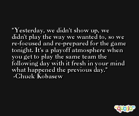 Yesterday, we didn't show up, we didn't play the way we wanted to, so we re-focused and re-prepared for the game tonight. It's a playoff atmosphere when you get to play the same team the following day with it fresh in your mind what happened the previous day. -Chuck Kobasew