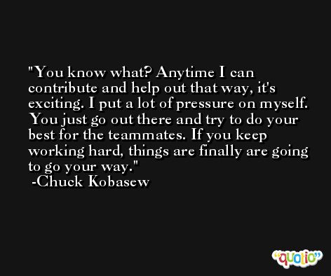 You know what? Anytime I can contribute and help out that way, it's exciting. I put a lot of pressure on myself. You just go out there and try to do your best for the teammates. If you keep working hard, things are finally are going to go your way. -Chuck Kobasew