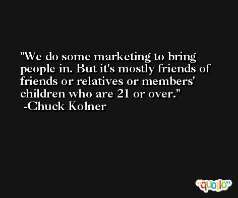 We do some marketing to bring people in. But it's mostly friends of friends or relatives or members' children who are 21 or over. -Chuck Kolner
