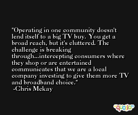 Operating in one community doesn't lend itself to a big TV buy. You get a broad reach, but it's cluttered. The challenge is breaking through...intercepting consumers where they shop or are entertained communicates that we are a local company investing to give them more TV and broadband choice. -Chris Mckay