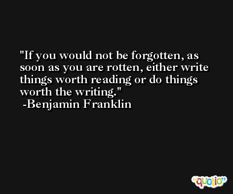 If you would not be forgotten, as soon as you are rotten, either write things worth reading or do things worth the writing. -Benjamin Franklin