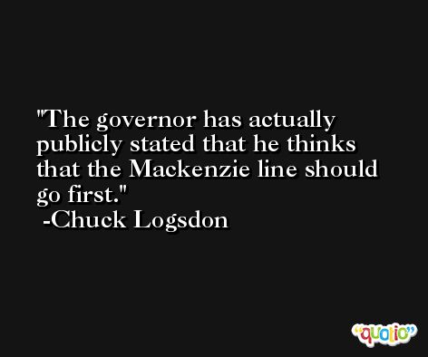 The governor has actually publicly stated that he thinks that the Mackenzie line should go first. -Chuck Logsdon