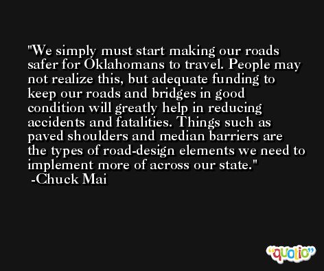We simply must start making our roads safer for Oklahomans to travel. People may not realize this, but adequate funding to keep our roads and bridges in good condition will greatly help in reducing accidents and fatalities. Things such as paved shoulders and median barriers are the types of road-design elements we need to implement more of across our state. -Chuck Mai