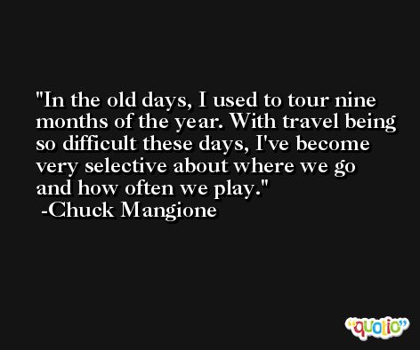 In the old days, I used to tour nine months of the year. With travel being so difficult these days, I've become very selective about where we go and how often we play. -Chuck Mangione