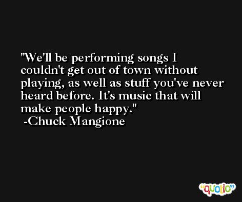 We'll be performing songs I couldn't get out of town without playing, as well as stuff you've never heard before. It's music that will make people happy. -Chuck Mangione