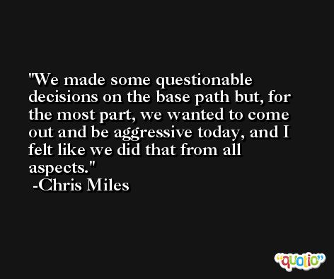 We made some questionable decisions on the base path but, for the most part, we wanted to come out and be aggressive today, and I felt like we did that from all aspects. -Chris Miles