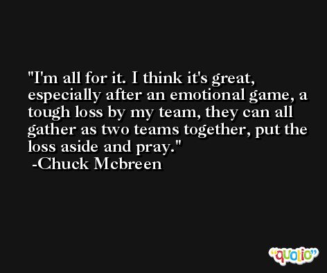 I'm all for it. I think it's great, especially after an emotional game, a tough loss by my team, they can all gather as two teams together, put the loss aside and pray. -Chuck Mcbreen