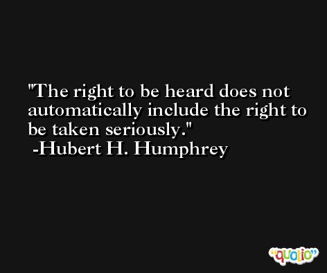 The right to be heard does not automatically include the right to be taken seriously. -Hubert H. Humphrey