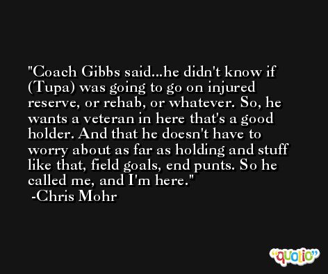 Coach Gibbs said...he didn't know if (Tupa) was going to go on injured reserve, or rehab, or whatever. So, he wants a veteran in here that's a good holder. And that he doesn't have to worry about as far as holding and stuff like that, field goals, end punts. So he called me, and I'm here. -Chris Mohr