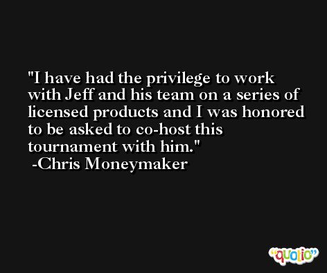 I have had the privilege to work with Jeff and his team on a series of licensed products and I was honored to be asked to co-host this tournament with him. -Chris Moneymaker