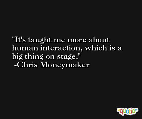 It's taught me more about human interaction, which is a big thing on stage. -Chris Moneymaker