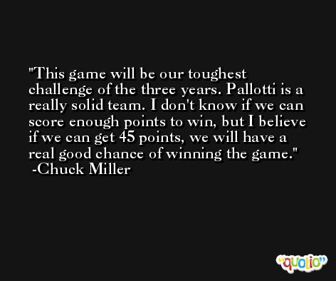 This game will be our toughest challenge of the three years. Pallotti is a really solid team. I don't know if we can score enough points to win, but I believe if we can get 45 points, we will have a real good chance of winning the game. -Chuck Miller
