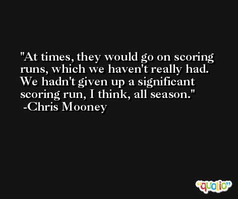 At times, they would go on scoring runs, which we haven't really had. We hadn't given up a significant scoring run, I think, all season. -Chris Mooney