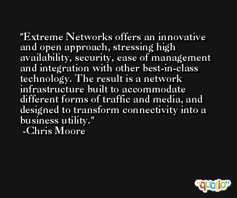 Extreme Networks offers an innovative and open approach, stressing high availability, security, ease of management and integration with other best-in-class technology. The result is a network infrastructure built to accommodate different forms of traffic and media, and designed to transform connectivity into a business utility. -Chris Moore