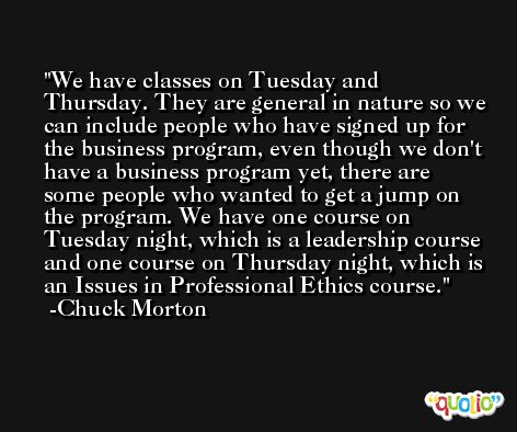 We have classes on Tuesday and Thursday. They are general in nature so we can include people who have signed up for the business program, even though we don't have a business program yet, there are some people who wanted to get a jump on the program. We have one course on Tuesday night, which is a leadership course and one course on Thursday night, which is an Issues in Professional Ethics course. -Chuck Morton