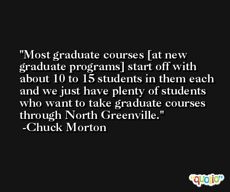 Most graduate courses [at new graduate programs] start off with about 10 to 15 students in them each and we just have plenty of students who want to take graduate courses through North Greenville. -Chuck Morton