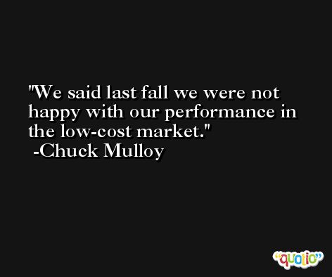 We said last fall we were not happy with our performance in the low-cost market. -Chuck Mulloy