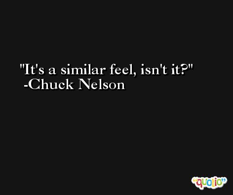 It's a similar feel, isn't it? -Chuck Nelson