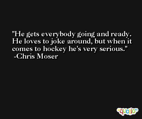 He gets everybody going and ready. He loves to joke around, but when it comes to hockey he's very serious. -Chris Moser