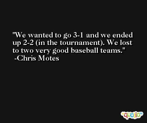 We wanted to go 3-1 and we ended up 2-2 (in the tournament). We lost to two very good baseball teams. -Chris Motes