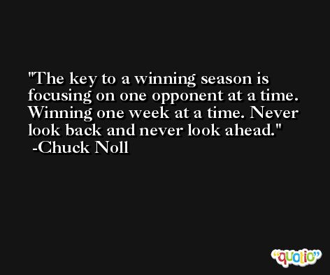 The key to a winning season is focusing on one opponent at a time. Winning one week at a time. Never look back and never look ahead. -Chuck Noll