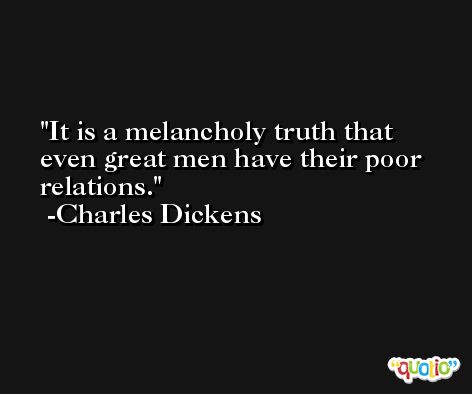 It is a melancholy truth that even great men have their poor relations. -Charles Dickens