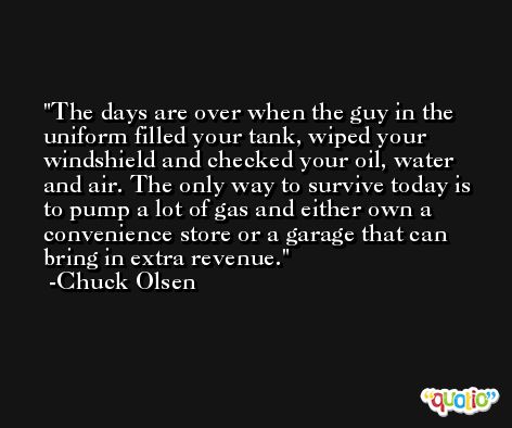 The days are over when the guy in the uniform filled your tank, wiped your windshield and checked your oil, water and air. The only way to survive today is to pump a lot of gas and either own a convenience store or a garage that can bring in extra revenue. -Chuck Olsen