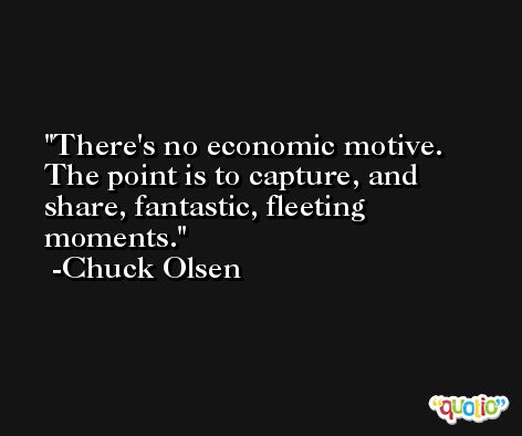There's no economic motive. The point is to capture, and share, fantastic, fleeting moments. -Chuck Olsen