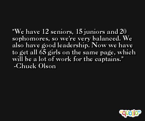 We have 12 seniors, 15 juniors and 20 sophomores, so we're very balanced. We also have good leadership. Now we have to get all 65 girls on the same page, which will be a lot of work for the captains. -Chuck Olson