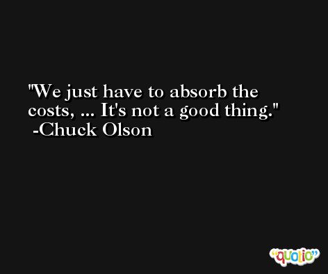 We just have to absorb the costs, ... It's not a good thing. -Chuck Olson