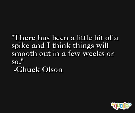 There has been a little bit of a spike and I think things will smooth out in a few weeks or so. -Chuck Olson