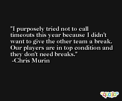 I purposely tried not to call timeouts this year because I didn't want to give the other team a break. Our players are in top condition and they don't need breaks. -Chris Murin