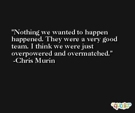 Nothing we wanted to happen happened. They were a very good team. I think we were just overpowered and overmatched. -Chris Murin
