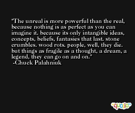 The unreal is more powerful than the real, because nothing is as perfect as you can imagine it. because its only intangible ideas, concepts, beliefs, fantasies that last. stone crumbles. wood rots. people, well, they die. but things as fragile as a thought, a dream, a legend, they can go on and on. -Chuck Palahniuk