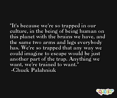 It's because we're so trapped in our culture, in the being of being human on this planet with the brains we have, and the same two arms and legs everybody has. We're so trapped that any way we could imagine to escape would be just another part of the trap. Anything we want, we're trained to want. -Chuck Palahniuk