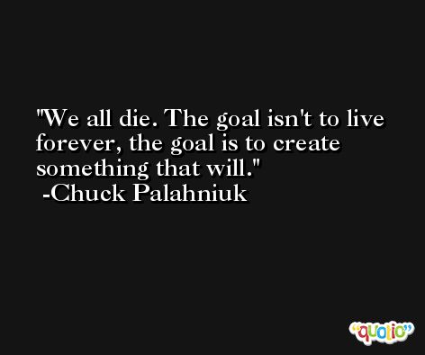 We all die. The goal isn't to live forever, the goal is to create something that will. -Chuck Palahniuk
