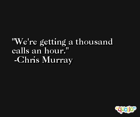 We're getting a thousand calls an hour. -Chris Murray