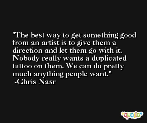 The best way to get something good from an artist is to give them a direction and let them go with it. Nobody really wants a duplicated tattoo on them. We can do pretty much anything people want. -Chris Nasr