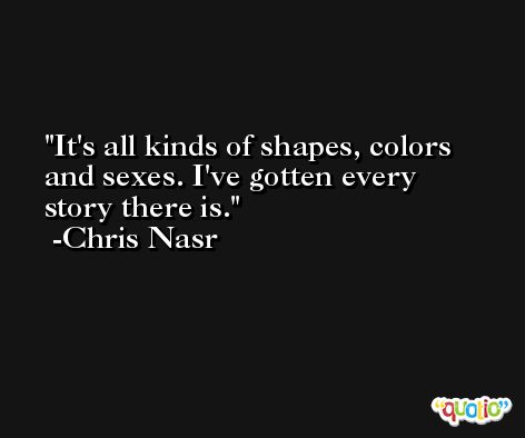 It's all kinds of shapes, colors and sexes. I've gotten every story there is. -Chris Nasr