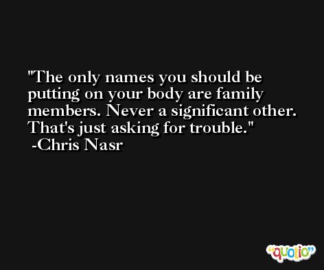 The only names you should be putting on your body are family members. Never a significant other. That's just asking for trouble. -Chris Nasr