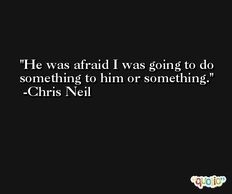 He was afraid I was going to do something to him or something. -Chris Neil