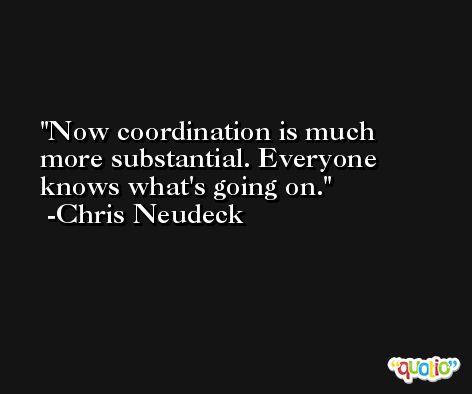 Now coordination is much more substantial. Everyone knows what's going on. -Chris Neudeck