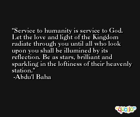 Service to humanity is service to God. Let the love and light of the Kingdom radiate through you until all who look upon you shall be illumined by its reflection. Be as stars, brilliant and sparkling in the loftiness of their heavenly station. -Abdu'l Baha