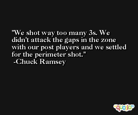 We shot way too many 3s. We didn't attack the gaps in the zone with our post players and we settled for the perimeter shot. -Chuck Ramsey