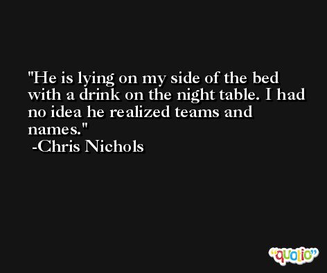He is lying on my side of the bed with a drink on the night table. I had no idea he realized teams and names. -Chris Nichols