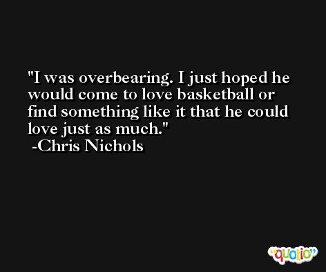 I was overbearing. I just hoped he would come to love basketball or find something like it that he could love just as much. -Chris Nichols