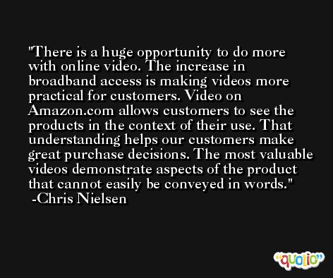 There is a huge opportunity to do more with online video. The increase in broadband access is making videos more practical for customers. Video on Amazon.com allows customers to see the products in the context of their use. That understanding helps our customers make great purchase decisions. The most valuable videos demonstrate aspects of the product that cannot easily be conveyed in words. -Chris Nielsen