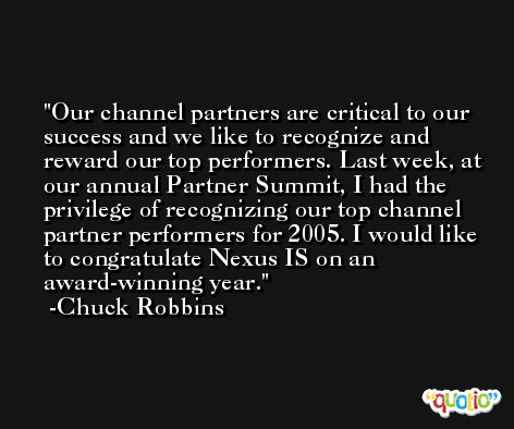 Our channel partners are critical to our success and we like to recognize and reward our top performers. Last week, at our annual Partner Summit, I had the privilege of recognizing our top channel partner performers for 2005. I would like to congratulate Nexus IS on an award-winning year. -Chuck Robbins